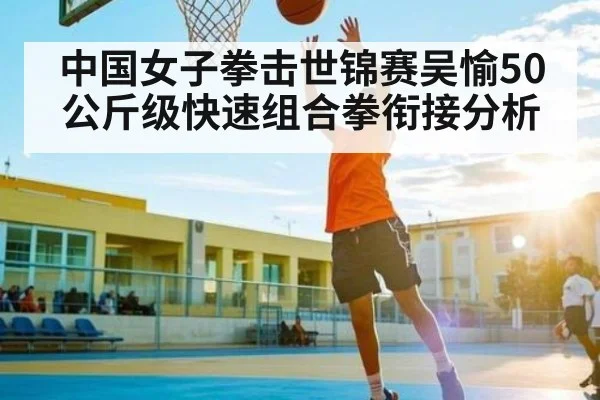中国女子拳击世锦赛吴愉50公斤级快速组合拳衔接分析
